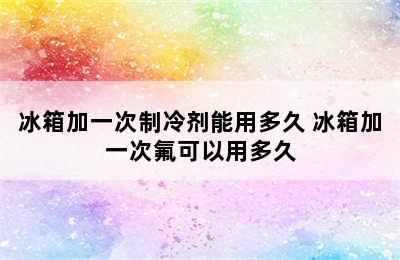 冰箱加一次制冷剂能用多久 冰箱加一次氟可以用多久